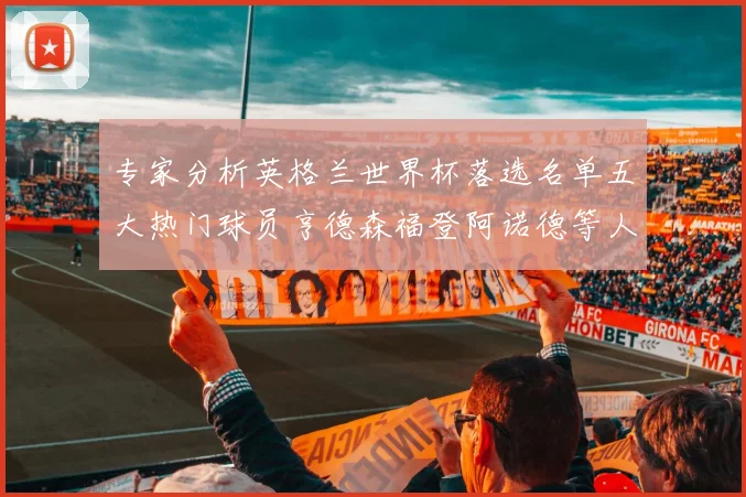 专家分析英格兰世界杯落选名单五大热门球员亨德森福登阿诺德等人引发热议