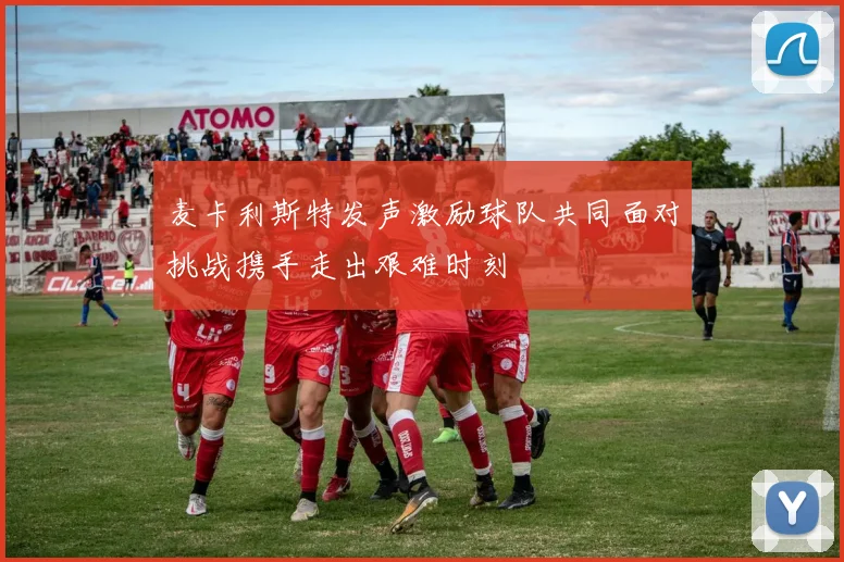 麦卡利斯特发声激励球队共同面对挑战携手走出艰难时刻