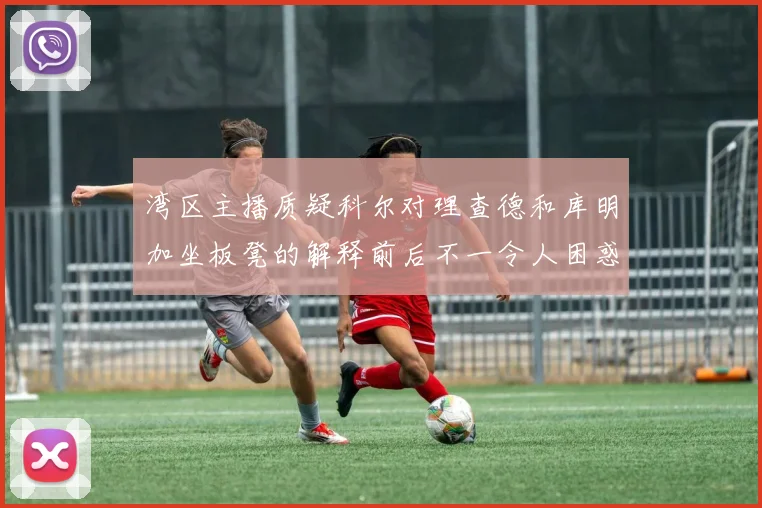湾区主播质疑科尔对理查德和库明加坐板凳的解释前后不一令人困惑
