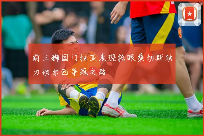 前三狮国门拉亚表现抢眼桑切斯助力切尔西争冠之路
