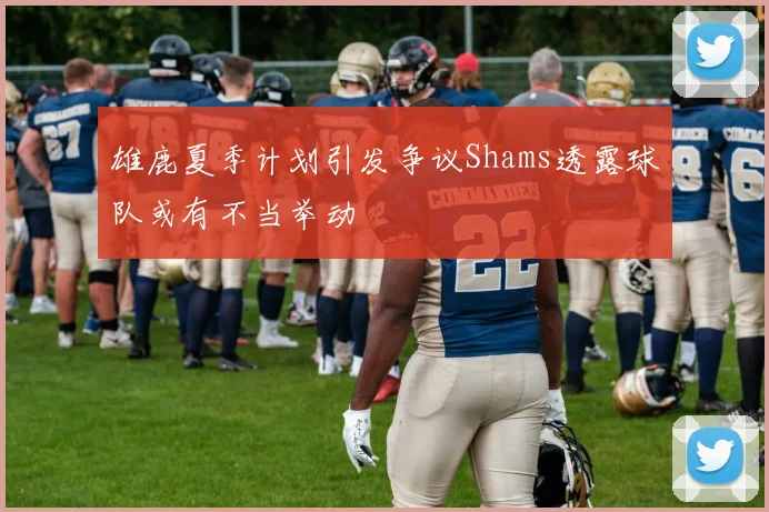 雄鹿夏季计划引发争议Shams透露球队或有不当举动