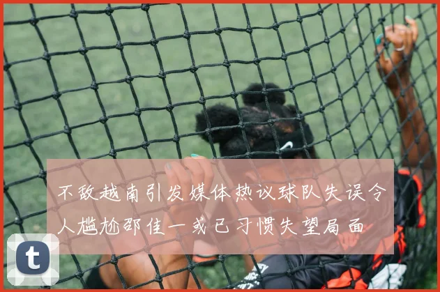 不敌越南引发媒体热议球队失误令人尴尬邵佳一或已习惯失望局面