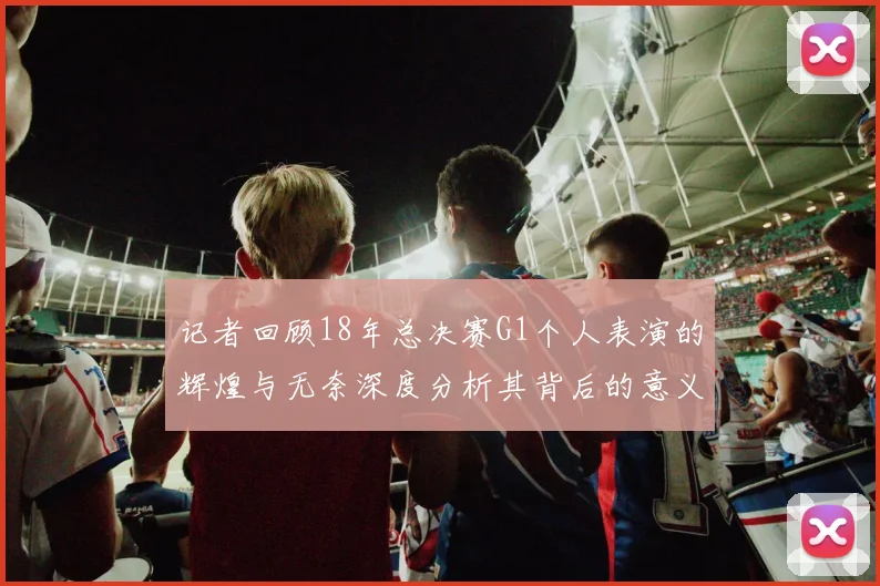 记者回顾18年总决赛G1个人表演的辉煌与无奈深度分析其背后的意义与影响