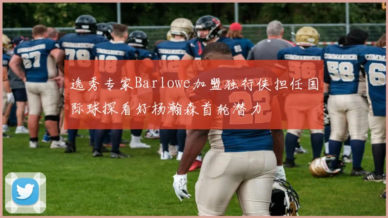 选秀专家Barlowe加盟独行侠担任国际球探看好杨瀚森首轮潜力
