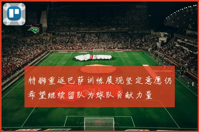 特狮重返巴萨训练展现坚定意愿仍希望继续留队为球队贡献力量