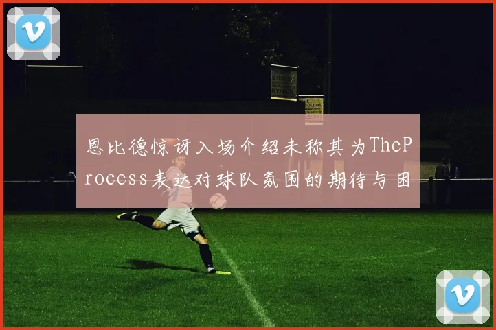 恩比德惊讶入场介绍未称其为TheProcess表达对球队氛围的期待与困惑