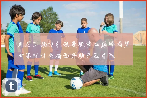 库尼亚期待引领曼联重回巅峰渴望世界杯对决梅西并助巴西夺冠