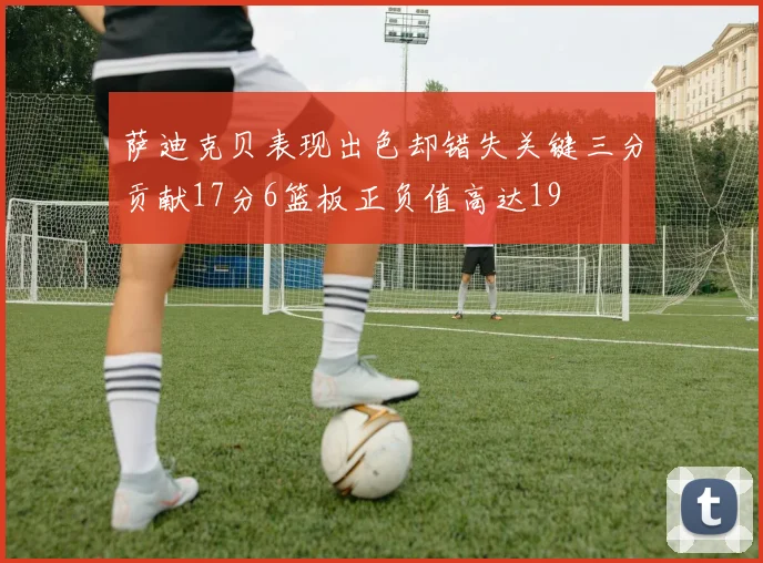 萨迪克贝表现出色却错失关键三分贡献17分6篮板正负值高达19