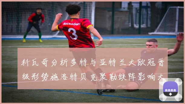 科瓦奇分析多特与亚特兰大欧冠晋级形势施洛特贝克聚勒缺阵影响大