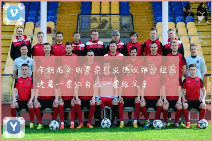 布朗尼全明星票引发热议维拉纽瓦透露一票归自己一票给父亲