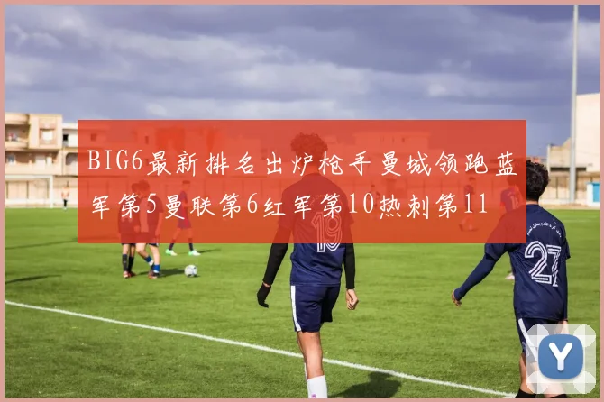 BIG6最新排名出炉枪手曼城领跑蓝军第5曼联第6红军第10热刺第11
