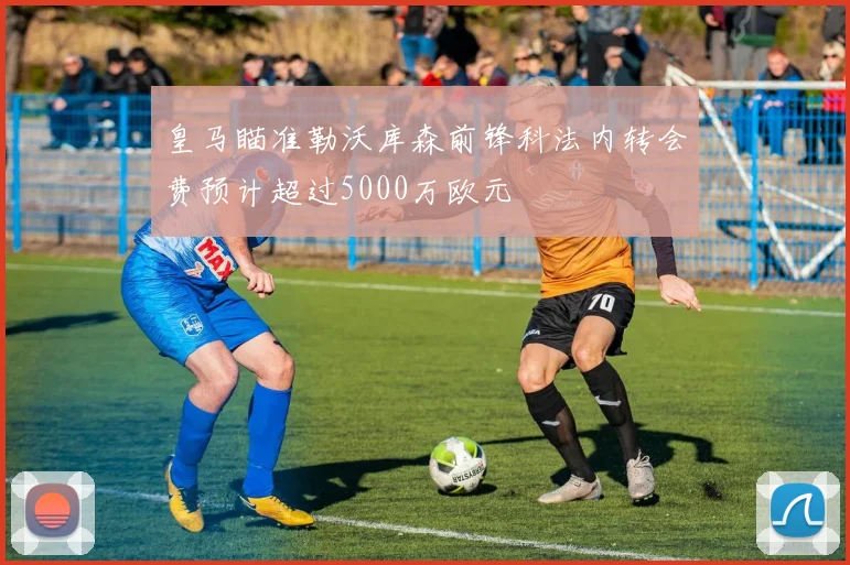 皇马瞄准勒沃库森前锋科法内转会费预计超过5000万欧元