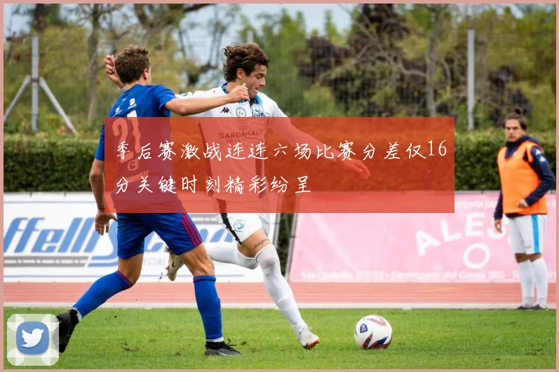 季后赛激战连连六场比赛分差仅16分关键时刻精彩纷呈