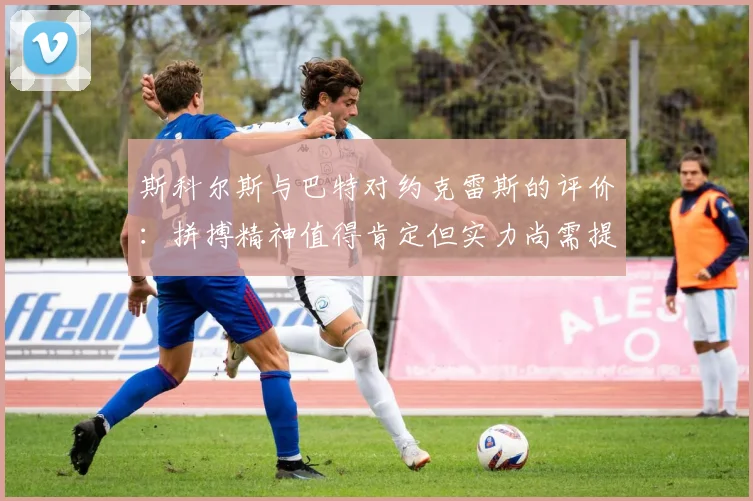 斯科尔斯与巴特对约克雷斯的评价：拼搏精神值得肯定但实力尚需提升