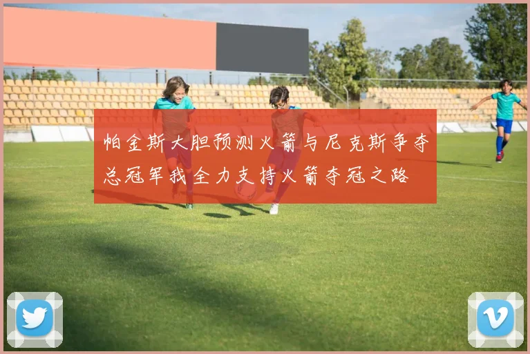 帕金斯大胆预测火箭与尼克斯争夺总冠军我全力支持火箭夺冠之路