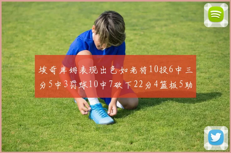 埃奇库姆表现出色如老将10投6中三分5中3罚球10中7砍下22分4篮板5助攻