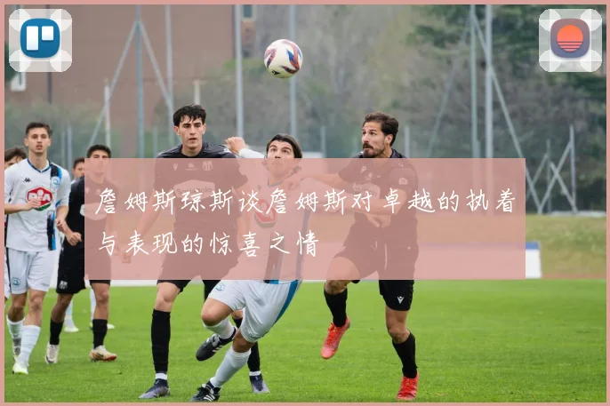 詹姆斯琼斯谈詹姆斯对卓越的执着与表现的惊喜之情