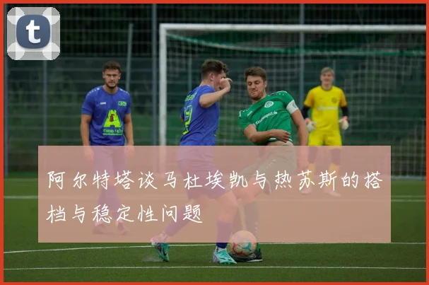 阿尔特塔谈马杜埃凯与热苏斯的搭档与稳定性问题