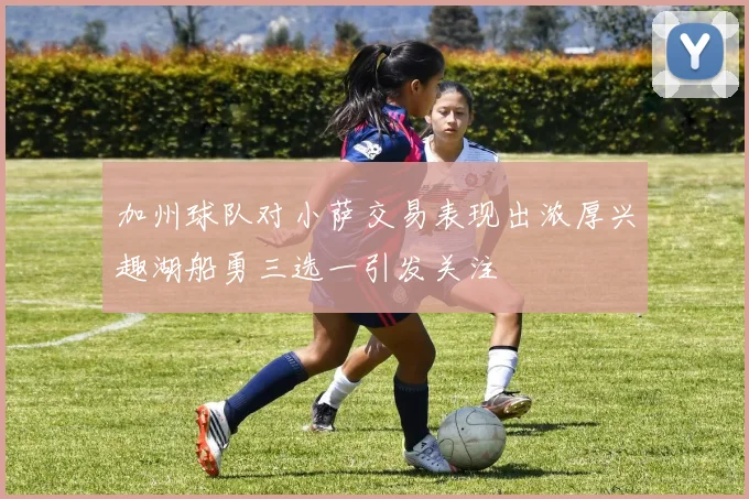 加州球队对小萨交易表现出浓厚兴趣湖船勇三选一引发关注