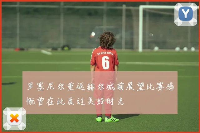 罗塞尼尔重返赫尔城前展望比赛感慨曾在此度过美好时光