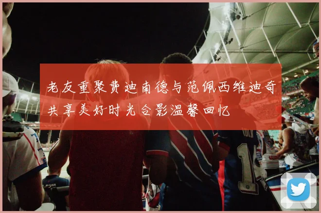 老友重聚费迪南德与范佩西维迪奇共享美好时光合影温馨回忆
