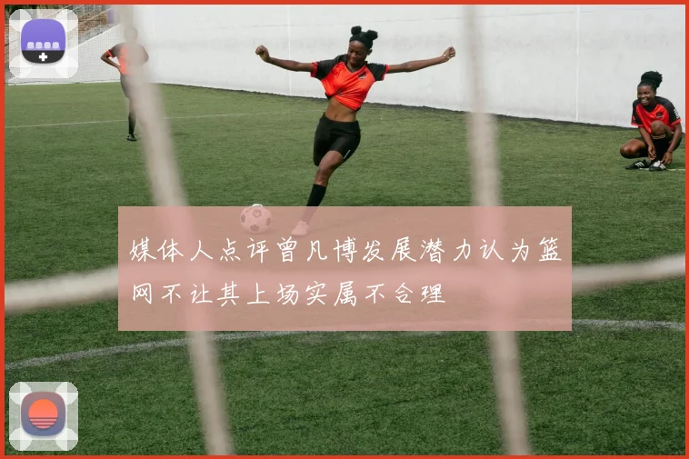 媒体人点评曾凡博发展潜力认为篮网不让其上场实属不合理