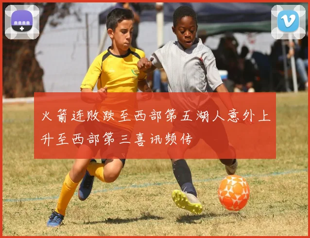 火箭连败跌至西部第五湖人意外上升至西部第三喜讯频传