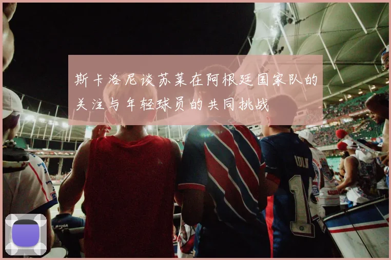 斯卡洛尼谈苏莱在阿根廷国家队的关注与年轻球员的共同挑战