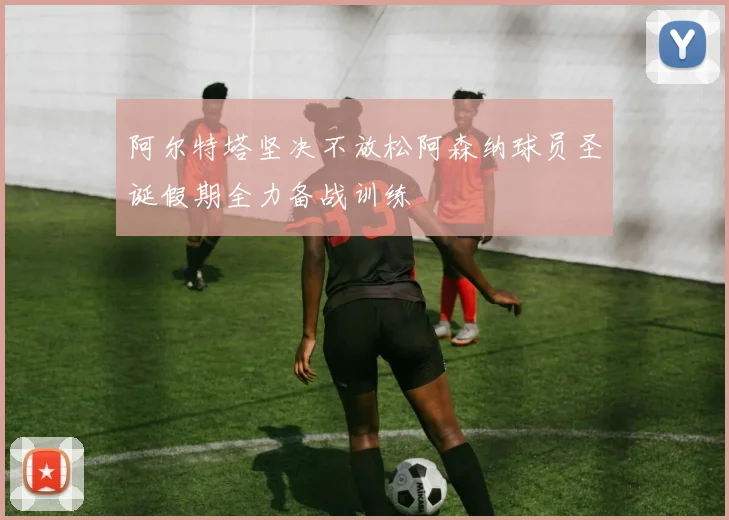 阿尔特塔坚决不放松阿森纳球员圣诞假期全力备战训练