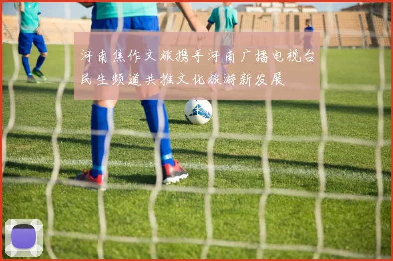 河南焦作文旅携手河南广播电视台民生频道共推文化旅游新发展