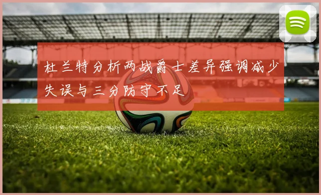 杜兰特分析两战爵士差异强调减少失误与三分防守不足