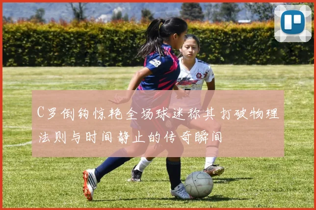 C罗倒钩惊艳全场球迷称其打破物理法则与时间静止的传奇瞬间