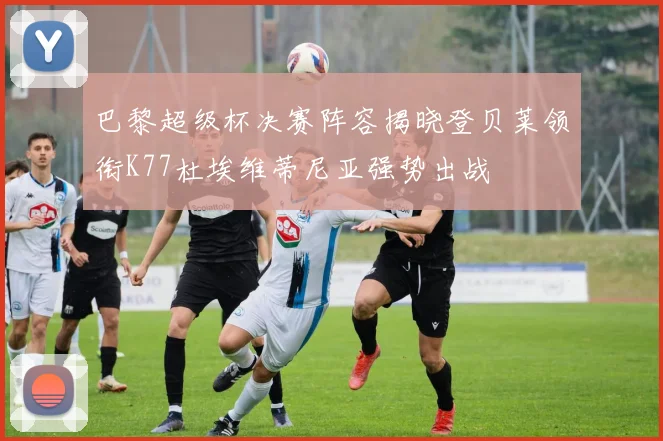 巴黎超级杯决赛阵容揭晓登贝莱领衔K77杜埃维蒂尼亚强势出战