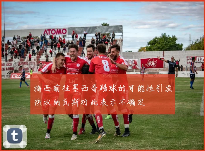 梅西前往墨西哥踢球的可能性引发热议纳瓦斯对此表示不确定