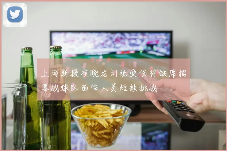 上海新援崔晓龙训练受伤将缺席揭幕战球队面临人员短缺挑战