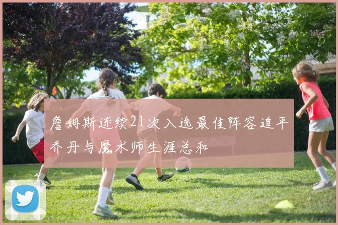 詹姆斯连续21次入选最佳阵容追平乔丹与魔术师生涯总和