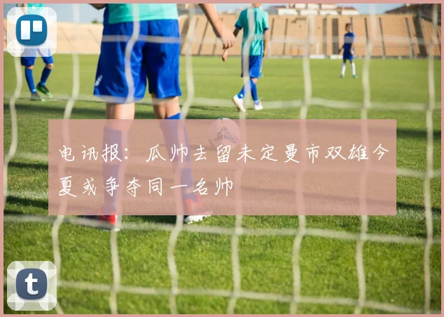 电讯报：瓜帅去留未定曼市双雄今夏或争夺同一名帅
