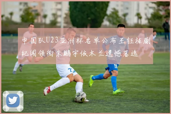 中国队U23亚洲杯名单公布王钰栋蒯纪闻领衔朱鹏宇依木兰遗憾落选